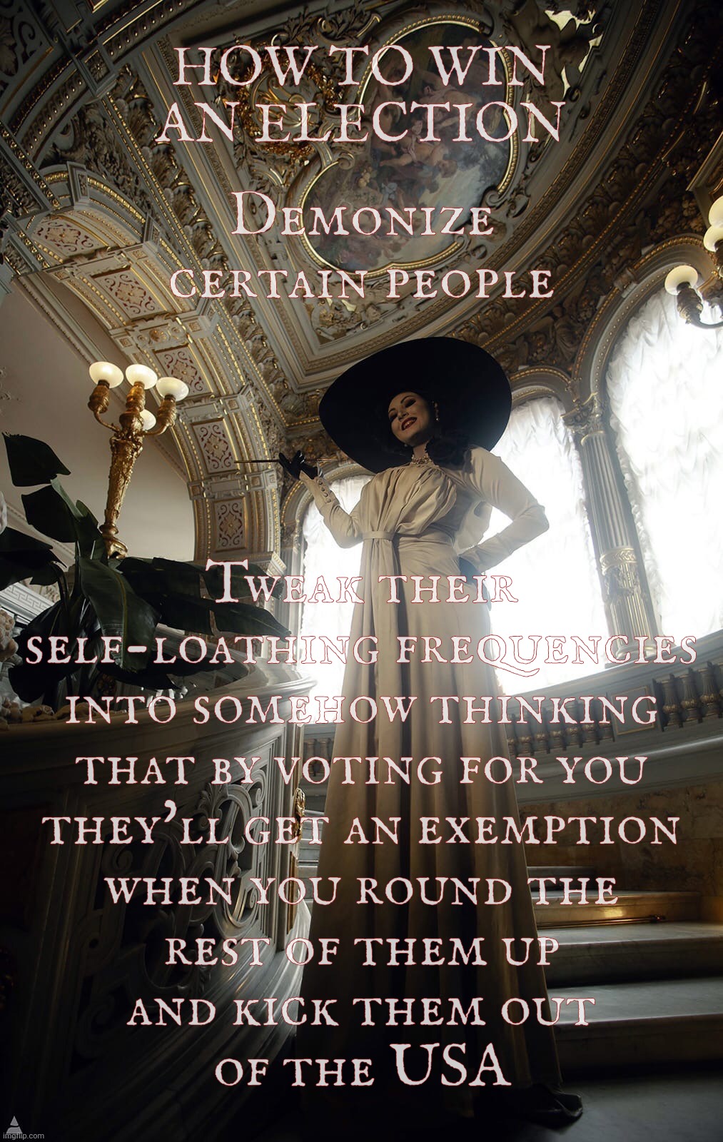 Folks voting against their own interests under the notion that they'll get a pass when it comes time to kicking them out | HOW TO WIN AN ELECTION Tweak their
self-loathing frequencies
into somehow thinking
that by voting for you
they'll get an exemption
when you  | image tagged in lady dimitrescu by sazura aka aleksandra karpova,folks voting against own interests,why don't they just leave anyways,derp | made w/ Imgflip meme maker