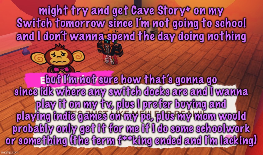 I also have some videos to work on (ironically enough one of them is me playing cave story) | might try and get Cave Story+ on my Switch tomorrow since I’m not going to school and I don’t wanna spend the day doing nothing; but I’m not sure how that’s gonna go since idk where any switch docks are and I wanna play it on my tv, plus I prefer buying and playing indie games on my pc, plus my mom would probably only get it for me if I do some schoolwork or something (the term f**king ended and I’m lacking) | image tagged in it's just like me for real,cinnabox announcement | made w/ Imgflip meme maker