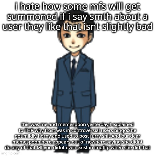 simp smh | i hate how some mfs will get summoned if i say smth about a user they like that isnt slightly bad; this was me and memespoon yesterday.I explained to THP why frost was in controversial users bingo.She got mildly horny and used to post furry shit.And our dear memespoon here,appears out of nowhere saying she didnt do any of that.Mf,you didnt even exist in imgflip when she did that | image tagged in moriarty but a shimeji | made w/ Imgflip meme maker