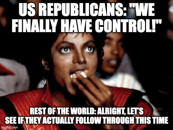 Micheal Jackson Popcorn | US REPUBLICANS: "WE FINALLY HAVE CONTROL!"; REST OF THE WORLD: ALRIGHT, LET’S SEE IF THEY ACTUALLY FOLLOW THROUGH THIS TIME | image tagged in micheal jackson popcorn | made w/ Imgflip meme maker