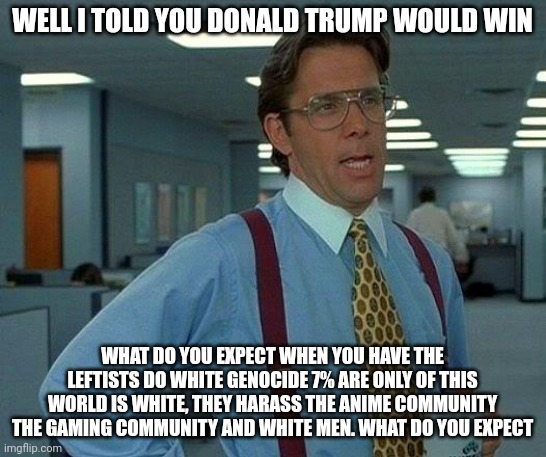 Just speaking facts. What do you expect. Been saying it all this time | WELL I TOLD YOU DONALD TRUMP WOULD WIN; WHAT DO YOU EXPECT WHEN YOU HAVE THE LEFTISTS DO WHITE GENOCIDE 7% ARE ONLY OF THIS WORLD IS WHITE, THEY HARASS THE ANIME COMMUNITY THE GAMING COMMUNITY AND WHITE MEN. WHAT DO YOU EXPECT | image tagged in memes,that would be great | made w/ Imgflip meme maker