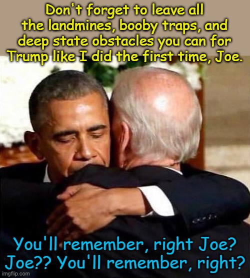 Obama created a huge mess for Trump the first time, it will be much worse this time. | Don't forget to leave all the landmines, booby traps, and deep state obstacles you can for Trump like I did the first time, Joe. You'll remember, right Joe? Joe?? You'll remember, right? | image tagged in biden obama | made w/ Imgflip meme maker