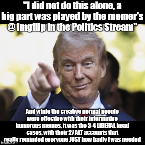 Trump:    "Here's looking at you kid" | "I did not do this alone, a big part was played by the memer's @ imgflip in the Politics Stream"; And while the creative normal people were effective with their informative humorous memes, it was the 3-4 LIBERAL head cases, with their 27 ALT accounts that really reminded everyone JUST how badly I was needed | image tagged in trump thanks imgflip memers meme | made w/ Imgflip meme maker