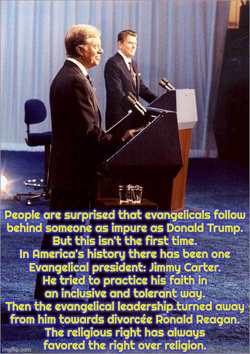 Do they truly believe in hell? | People are surprised that evangelicals follow
behind someone as impure as Donald Trump.
But this isn't the first time.
In America's history there has been one
Evangelical president: Jimmy Carter.
He tried to practice his faith in
an inclusive and tolerant way.
Then the evangelical leadership turned away
from him towards divorcée Ronald Reagan.
The religious right has always
favored the right over religion. | image tagged in reagan and carter debate,christians,american politics,contradiction,hypocritical,history | made w/ Imgflip meme maker