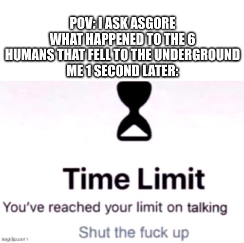 Yeah, shut up Asgore, I dont give a f**k | POV: I ASK ASGORE WHAT HAPPENED TO THE 6 HUMANS THAT FELL TO THE UNDERGROUND
ME 1 SECOND LATER: | image tagged in you have reached your limit of talking,undertale | made w/ Imgflip meme maker