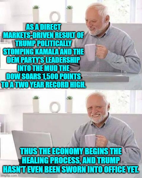 The economic road to recovery starts with Trump.  Just as sane and intelligent people predicted. | AS A DIRECT MARKETS-DRIVEN RESULT OF TRUMP POLITICALLY STOMPING KAMALA AND THE DEM PARTY'S LEADERSHIP INTO THE MUD THE DOW SOARS 1,500 POINTS TO A TWO YEAR RECORD HIGH. THUS THE ECONOMY BEGINS THE HEALING PROCESS, AND TRUMP HASN'T EVEN BEEN SWORN INTO OFFICE YET. | image tagged in hide the pain harold | made w/ Imgflip meme maker