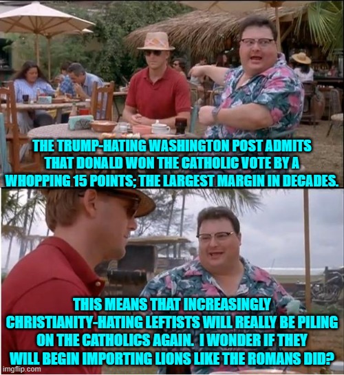 Get ready for hatred against Catholics -- again. | THE TRUMP-HATING WASHINGTON POST ADMITS THAT DONALD WON THE CATHOLIC VOTE BY A WHOPPING 15 POINTS; THE LARGEST MARGIN IN DECADES. THIS MEANS THAT INCREASINGLY CHRISTIANITY-HATING LEFTISTS WILL REALLY BE PILING ON THE CATHOLICS AGAIN.  I WONDER IF THEY WILL BEGIN IMPORTING LIONS LIKE THE ROMANS DID? | image tagged in yep | made w/ Imgflip meme maker