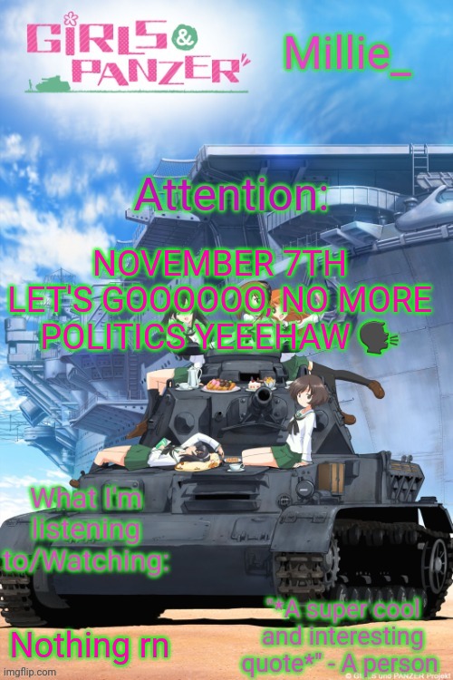 Millie's Girls und Panzer announcement template | NOVEMBER 7TH LET'S GOOOOOO, NO MORE POLITICS YEEEHAW 🗣; Nothing rn | image tagged in millie's girls und panzer announcement template | made w/ Imgflip meme maker