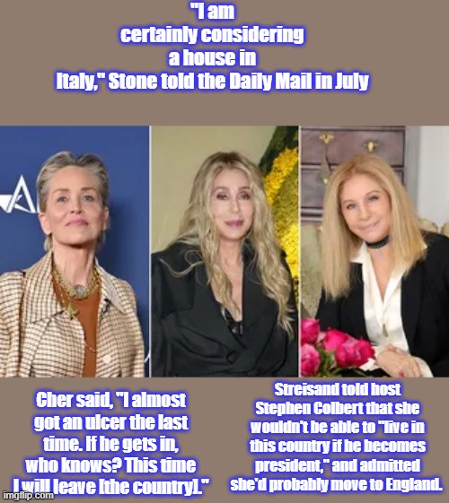 WE can HOPE , bye bye we won't miss none of you.. | "I am certainly considering a house in Italy," Stone told the Daily Mail in July; Cher said, "I almost got an ulcer the last time. If he gets in, who knows? This time I will leave [the country]."; Streisand told host Stephen Colbert that she wouldn't be able to "live in this country if he becomes president," and admitted she'd probably move to England. | made w/ Imgflip meme maker