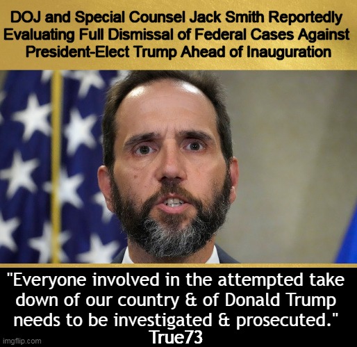 The Dirty Rats | DOJ and Special Counsel Jack Smith Reportedly 

Evaluating Full Dismissal of Federal Cases Against 

President-Elect Trump Ahead of Inauguration; "Everyone involved in the attempted take 
down of our country & of Donald Trump 
needs to be investigated & prosecuted."; True73 | image tagged in donald trump,doj,rats,dirty rats,lawfare,corrupt | made w/ Imgflip meme maker