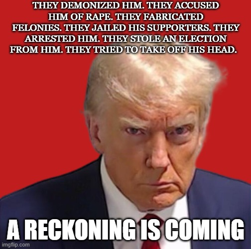 trump reckoning | THEY DEMONIZED HIM. THEY ACCUSED HIM OF RAPE. THEY FABRICATED FELONIES. THEY JAILED HIS SUPPORTERS. THEY ARRESTED HIM. THEY STOLE AN ELECTION FROM HIM. THEY TRIED TO TAKE OFF HIS HEAD. A RECKONING IS COMING | image tagged in trump mugshot | made w/ Imgflip meme maker