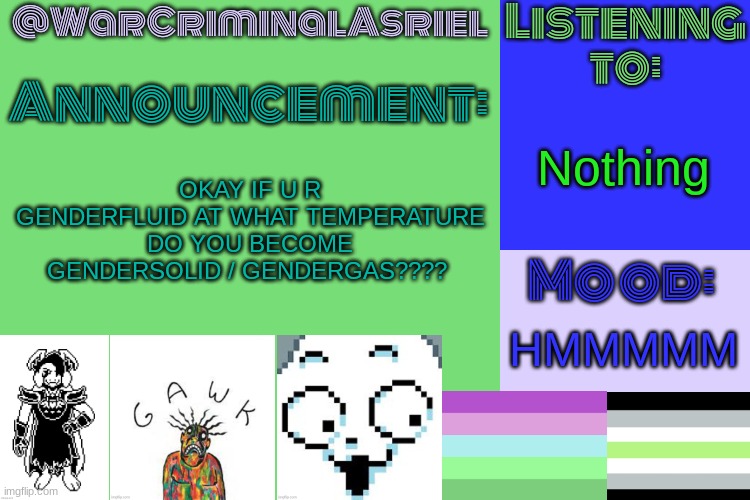 mods this is a joke. (I'm genderfaun, I mean no harm :3) | Nothing; OKAY IF U R GENDERFLUID AT WHAT TEMPERATURE DO YOU BECOME
GENDERSOLID / GENDERGAS???? HMMMMM | image tagged in warcriminalasriel's announcement temp by emma | made w/ Imgflip meme maker