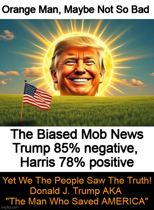 Congratulations, President Trump! | Orange Man, Maybe Not So Bad; The Biased Mob News
Trump 85% negative, 
Harris 78% positive; Yet We The People Saw The Truth!
Donald J. Trump AKA 
"The Man Who Saved AMERICA" | image tagged in donald trump,malicious media,media lies,biased media,still won,american patriot | made w/ Imgflip meme maker