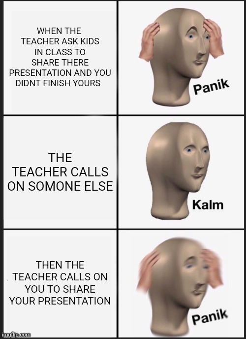 Panik Kalm Panik | WHEN THE  TEACHER ASK KIDS IN CLASS TO SHARE THERE PRESENTATION AND YOU DIDNT FINISH YOURS; THE TEACHER CALLS ON SOMONE ELSE; THEN THE TEACHER CALLS ON YOU TO SHARE YOUR PRESENTATION | image tagged in memes,panik kalm panik | made w/ Imgflip meme maker