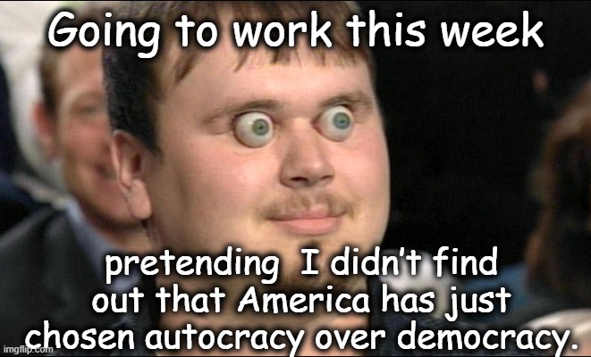 eyes popping out | Going to work this week; pretending  I didn’t find out that America has just chosen autocracy over democracy. | image tagged in eyes popping out,nevertrump,i love democracy,donald trump is an idiot,presidential race,notmypresident | made w/ Imgflip meme maker