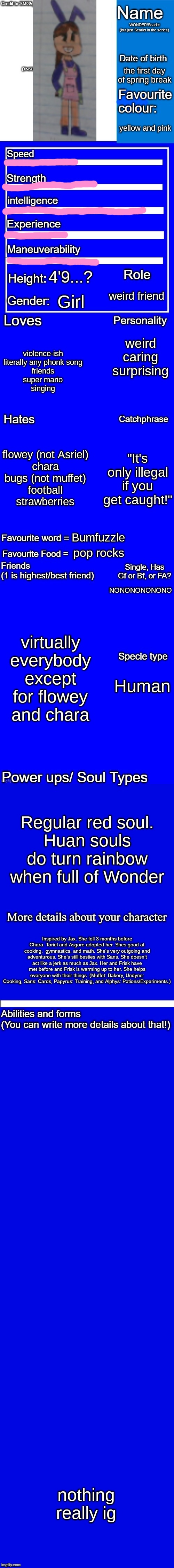 WONDER!Scarlets bio | WONDER!Scarlet
(but just Scarlet in the series); the first day of spring break; yellow and pink; 4'9...? weird friend; Girl; weird
caring
surprising; violence-ish
literally any phonk song
friends
super mario
singing; flowey (not Asriel)
chara
bugs (not muffet)
football
strawberries; "It's only illegal if you get caught!"; Bumfuzzle; pop rocks; NONONONONONO; virtually everybody except for flowey and chara; Human; Regular red soul.
Huan souls do turn rainbow when full of Wonder; Inspired by Jax. She fell 3 months before Chara. Toriel and Asgore adopted her. Shes good at cooking,  gymnastics, and math. She's very outgoing and adventurous. She’s still besties with Sans. She doesn’t act like a jerk as much as Jax. Her and Frisk have met before and Frisk is warming up to her. She helps everyone with their things. (Muffet: Bakery, Undyne: Cooking, Sans: Cards, Papyrus: Training, and Alphys: Potions/Experiments.); nothing really ig | image tagged in new character bio remastered credit to smg5_nb for the idea | made w/ Imgflip meme maker