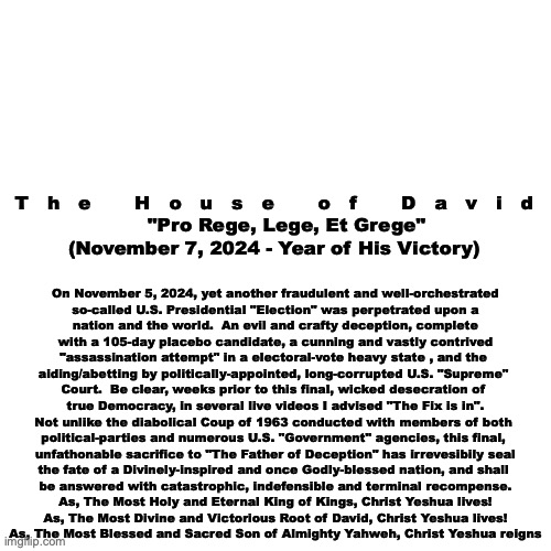 Finally. | On November 5, 2024, yet another fraudulent and well-orchestrated
so-called U.S. Presidential "Election" was perpetrated upon a
nation and the world.  An evil and crafty deception, complete
with a 105-day placebo candidate, a cunning and vastly contrived
"assassination attempt" in a electoral-vote heavy state , and the 
aiding/abetting by politically-appointed, long-corrupted U.S. "Supreme" 
Court.  Be clear, weeks prior to this final, wicked desecration of 
true Democracy, in several live videos I advised "The Fix is in".
Not unlike the diabolical Coup of 1963 conducted with members of both 
political-parties and numerous U.S. "Government" agencies, this final, 
unfathonable sacrifice to "The Father of Deception" has irrevesibily seal
the fate of a Divinely-inspired and once Godly-blessed nation, and shall 
be answered with catastrophic, indefensible and terminal recompense.
As, The Most Holy and Eternal King of Kings, Christ Yeshua lives!
As, The Most Divine and Victorious Root of David, Christ Yeshua lives!
As, The Most Blessed and Sacred Son of Almighty Yahweh, Christ Yeshua reigns; T   h   e       H   o   u   s   e       o   f       D   a   v   i   d
    "Pro Rege, Lege, Et Grege"
(November 7, 2024 - Year of His Victory) | image tagged in truth | made w/ Imgflip meme maker