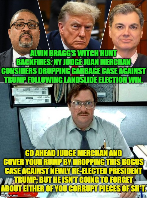 Never forget and never forgive the corrupt Left and their political lawfare activities. | ALVIN BRAGG’S WITCH HUNT BACKFIRES: NY JUDGE JUAN MERCHAN CONSIDERS DROPPING GARBAGE CASE AGAINST TRUMP FOLLOWING LANDSLIDE ELECTION WIN. GO AHEAD JUDGE MERCHAN AND COVER YOUR RUMP BY DROPPING THIS BOGUS CASE AGAINST NEWLY RE-ELECTED PRESIDENT TRUMP; BUT HE ISN'T GOING TO FORGET ABOUT EITHER OF YOU CORRUPT PIECES OF SH*T. | image tagged in yep | made w/ Imgflip meme maker