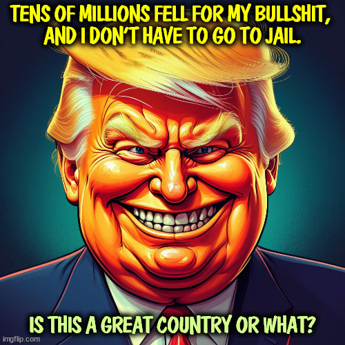 TENS OF MILLIONS FELL FOR MY BULLSHIT, 
AND I DON'T HAVE TO GO TO JAIL. IS THIS A GREAT COUNTRY OR WHAT? | image tagged in trump,evil,nasty,bullshit,prison,jail | made w/ Imgflip meme maker