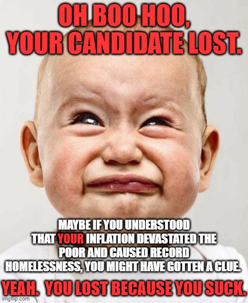 You have it within your power to stop sucking.  But then you would have to leave the Democrat Party to stop. | OH BOO HOO, YOUR CANDIDATE LOST. MAYBE IF YOU UNDERSTOOD THAT YOUR INFLATION DEVASTATED THE POOR AND CAUSED RECORD HOMELESSNESS, YOU MIGHT HAVE GOTTEN A CLUE. YOUR; YEAH.  YOU LOST BECAUSE YOU SUCK. | image tagged in stop sucking,pay attention to america,forget the world economic forum,you are not a citizen of the world | made w/ Imgflip meme maker