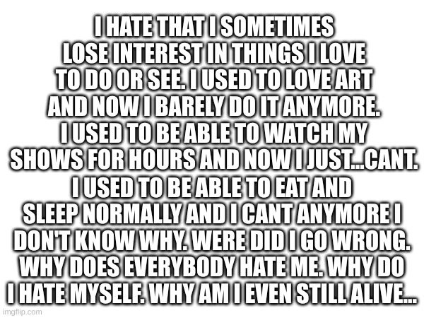 I HATE THAT I SOMETIMES LOSE INTEREST IN THINGS I LOVE TO DO OR SEE. I USED TO LOVE ART AND NOW I BARELY DO IT ANYMORE. I USED TO BE ABLE TO WATCH MY SHOWS FOR HOURS AND NOW I JUST...CANT. I USED TO BE ABLE TO EAT AND SLEEP NORMALLY AND I CANT ANYMORE I DON'T KNOW WHY. WERE DID I GO WRONG. WHY DOES EVERYBODY HATE ME. WHY DO I HATE MYSELF. WHY AM I EVEN STILL ALIVE... | made w/ Imgflip meme maker