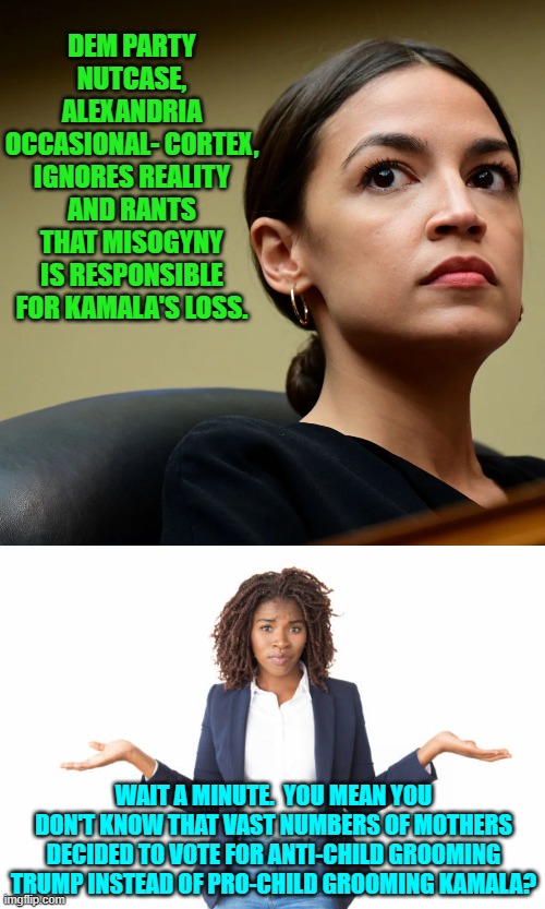 Leftists really have absolutely no truck with either reality or facts. | DEM PARTY NUTCASE, ALEXANDRIA OCCASIONAL- CORTEX, IGNORES REALITY AND RANTS THAT MISOGYNY IS RESPONSIBLE FOR KAMALA'S LOSS. WAIT A MINUTE.  YOU MEAN YOU DON'T KNOW THAT VAST NUMBERS OF MOTHERS DECIDED TO VOTE FOR ANTI-CHILD GROOMING TRUMP INSTEAD OF PRO-CHILD GROOMING KAMALA? | image tagged in yep | made w/ Imgflip meme maker