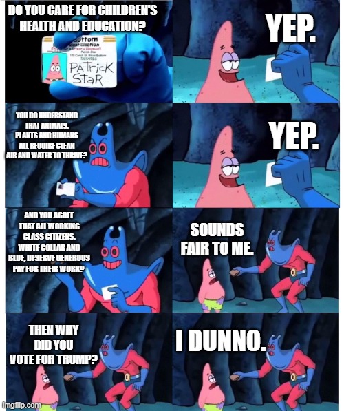 Well? | YEP. DO YOU CARE FOR CHILDREN'S HEALTH AND EDUCATION? YOU DO UNDERSTAND THAT ANIMALS, PLANTS AND HUMANS ALL REQUIRE CLEAN AIR AND WATER TO THRIVE? YEP. AND YOU AGREE THAT ALL WORKING CLASS CITIZENS, WHITE COLLAR AND BLUE, DESERVE GENEROUS PAY FOR THEIR WORK? SOUNDS FAIR TO ME. I DUNNO. THEN WHY DID YOU VOTE FOR TRUMP? | image tagged in patrick not my wallet | made w/ Imgflip meme maker