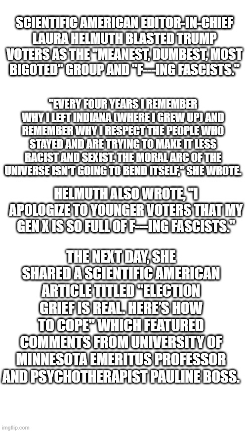 SOMEONE get that women a DR. | SCIENTIFIC AMERICAN EDITOR-IN-CHIEF LAURA HELMUTH BLASTED TRUMP VOTERS AS THE "MEANEST, DUMBEST, MOST BIGOTED" GROUP AND "F---ING FASCISTS."; "EVERY FOUR YEARS I REMEMBER WHY I LEFT INDIANA (WHERE I GREW UP) AND REMEMBER WHY I RESPECT THE PEOPLE WHO STAYED AND ARE TRYING TO MAKE IT LESS RACIST AND SEXIST. THE MORAL ARC OF THE UNIVERSE ISN'T GOING TO BEND ITSELF," SHE WROTE. HELMUTH ALSO WROTE, "I APOLOGIZE TO YOUNGER VOTERS THAT MY GEN X IS SO FULL OF F---ING FASCISTS."; THE NEXT DAY, SHE SHARED A SCIENTIFIC AMERICAN ARTICLE TITLED "ELECTION GRIEF IS REAL. HERE’S HOW TO COPE" WHICH FEATURED COMMENTS FROM UNIVERSITY OF MINNESOTA EMERITUS PROFESSOR AND PSYCHOTHERAPIST PAULINE BOSS. | image tagged in memes,blank transparent square | made w/ Imgflip meme maker