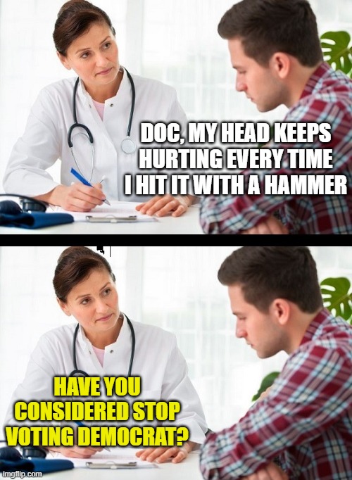 doctor and patient | DOC, MY HEAD KEEPS HURTING EVERY TIME I HIT IT WITH A HAMMER; HAVE YOU CONSIDERED STOP VOTING DEMOCRAT? | image tagged in doctor and patient | made w/ Imgflip meme maker