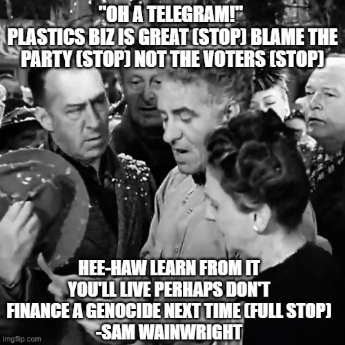 Election 2024 | "OH A TELEGRAM!" 
PLASTICS BIZ IS GREAT (STOP) BLAME THE PARTY (STOP) NOT THE VOTERS (STOP); HEE-HAW LEARN FROM IT YOU'LL LIVE PERHAPS DON'T FINANCE A GENOCIDE NEXT TIME (FULL STOP)
-SAM WAINWRIGHT | image tagged in palestine,kamala harris,donald trump,election,liberals,conservatives | made w/ Imgflip meme maker