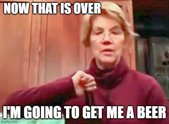 I need a beer | NOW THAT IS OVER; I'M GOING TO GET ME A BEER | image tagged in elizabeth warren,beer | made w/ Imgflip meme maker