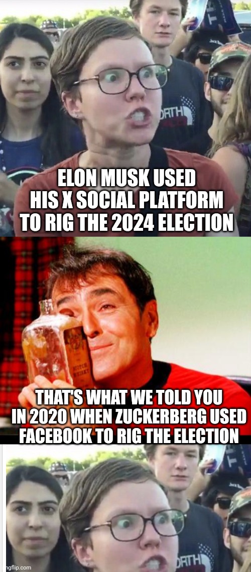 Leftist Loop Logic | ELON MUSK USED HIS X SOCIAL PLATFORM TO RIG THE 2024 ELECTION; THAT'S WHAT WE TOLD YOU IN 2020 WHEN ZUCKERBERG USED FACEBOOK TO RIG THE ELECTION | image tagged in triggered feminist,whiskey,liberals,democrats | made w/ Imgflip meme maker