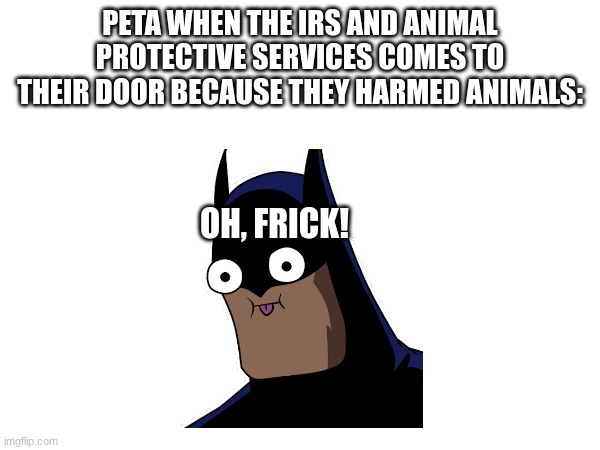 peta is finally dead for their crimes against animals | PETA WHEN THE IRS AND ANIMAL PROTECTIVE SERVICES COMES TO THEIR DOOR BECAUSE THEY HARMED ANIMALS:; OH, FRICK! | image tagged in funny memes | made w/ Imgflip meme maker