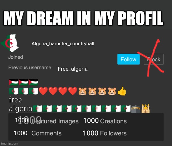 My dream | MY DREAM IN MY PROFIL; Algeria_hamster_countryball; Free_algeria; 🇵🇸🇵🇸🇵🇸 🇩🇿🇩🇿🇩🇿❤️❤️❤️❤️🐹🐹🐹🐹👍 free algeria🇩🇿🇩🇿🇩🇿🇩🇿🇩🇿🇩🇿🇩🇿🇩🇿🇩🇿🇩🇿🕋🕌; 1000; 1000; 1000; 1000; 1000 | image tagged in blank imgflip profile v2 | made w/ Imgflip meme maker