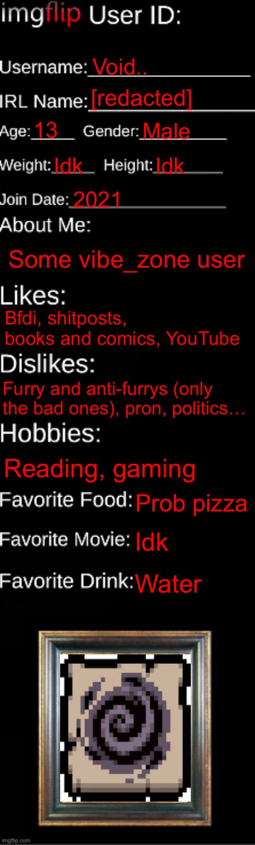 imgflip ID Card | Void.. [redacted]; 13; Male; Idk; Idk; 2021; Some vibe_zone user; Bfdi, shitposts, books and comics, YouTube; Furry and anti-furrys (only the bad ones), pron, politics…; Reading, gaming; Prob pizza; Idk; Water | image tagged in imgflip id card | made w/ Imgflip meme maker