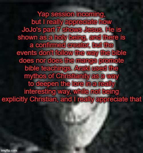 Absolute yap | Yap session incoming, but I really appreciate how JoJo's part 7 shows Jesus. He is shown as a holy being, and there is a confirmed creator, but the events don't follow the way the bible does nor does the manga promote bible teachings. Araki used the mythos of Christianity as a way to deepen the lore in a really interesting way, while not being explicitly Christian, and I really appreciate that | image tagged in skull | made w/ Imgflip meme maker