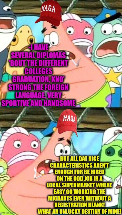 -Yeah, go find something else instead of wage! | -I HAVE SEVERAL DIPLOMAS 'BOUT THE DIFFERENT COLLEGES GRADUATION, KNO' STRONG THE FOREIGN LANGUAGE, VERY SPORTIVE AND HANDSOME; BUT ALL DAT NICE CHARACTERISTICS AREN'T ENOUGH FOR BE HIRED ON THE ODD JOB IN A LOCAL SUPERMARKET WHERE EASY GO WORKING THE MIGRANTS EVEN WITHOUT A REGISTRATION BLANK! WHAT AN UNLUCKY DESTINY OF MINE! | image tagged in memes,put it somewhere else patrick,minimum wage,nice guy,you're hired,illegal immigrant | made w/ Imgflip meme maker