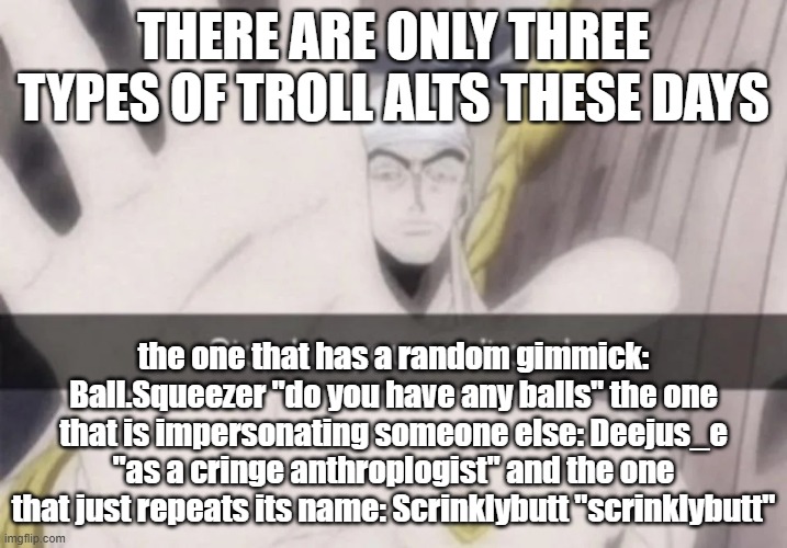 Stop bro you can't cook | THERE ARE ONLY THREE TYPES OF TROLL ALTS THESE DAYS; the one that has a random gimmick: Ball.Squeezer "do you have any balls" the one that is impersonating someone else: Deejus_e "as a cringe anthroplogist" and the one that just repeats its name: Scrinklybutt "scrinklybutt" | image tagged in stop bro you can't cook | made w/ Imgflip meme maker