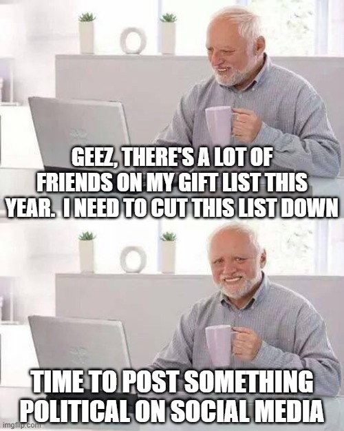 Hide the Pain Harold | GEEZ, THERE'S A LOT OF FRIENDS ON MY GIFT LIST THIS YEAR.  I NEED TO CUT THIS LIST DOWN; TIME TO POST SOMETHING POLITICAL ON SOCIAL MEDIA | image tagged in memes,hide the pain harold | made w/ Imgflip meme maker