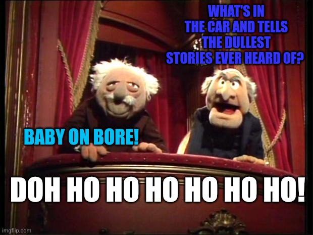 Statler and Waldorf | WHAT'S IN THE CAR AND TELLS THE DULLEST STORIES EVER HEARD OF? BABY ON BORE! DOH HO HO HO HO HO HO! | image tagged in statler and waldorf | made w/ Imgflip meme maker