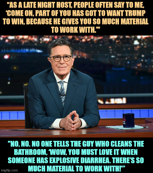 “AS A LATE NIGHT HOST, PEOPLE OFTEN SAY TO ME, 
‘COME ON, PART OF YOU HAS GOT TO WANT TRUMP 
TO WIN, BECAUSE HE GIVES YOU SO MUCH MATERIAL 
TO WORK WITH.’"; "NO, NO. NO ONE TELLS THE GUY WHO CLEANS THE 
BATHROOM, ‘WOW, YOU MUST LOVE IT WHEN 
SOMEONE HAS EXPLOSIVE DIARRHEA. THERE’S SO 
MUCH MATERIAL TO WORK WITH!'” | image tagged in stephen colbert,trump,diarrhea | made w/ Imgflip meme maker