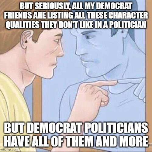 Pointing mirror guy | BUT SERIOUSLY, ALL MY DEMOCRAT FRIENDS ARE LISTING ALL THESE CHARACTER QUALITIES THEY DON'T LIKE IN A POLITICIAN; BUT DEMOCRAT POLITICIANS HAVE ALL OF THEM AND MORE | image tagged in pointing mirror guy | made w/ Imgflip meme maker