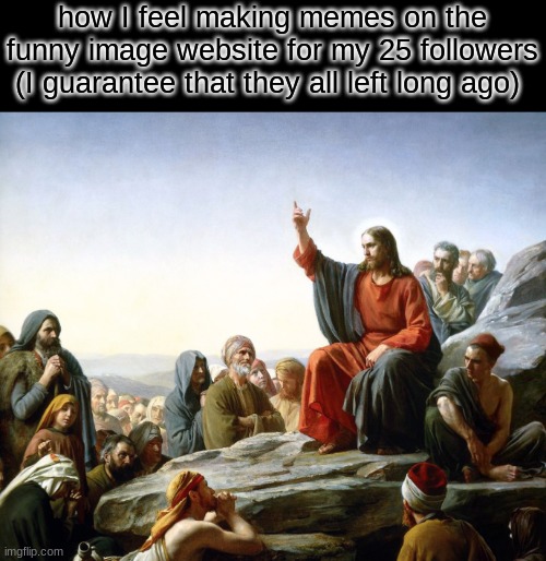 For the faith, for the way of the sword, come and tell their story again | how I feel making memes on the funny image website for my 25 followers
(I guarantee that they all left long ago) | image tagged in jesus preaching | made w/ Imgflip meme maker