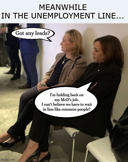 Deja Vu, that strange feeling where you feel like... | MEANWHILE
IN THE UNEMPLOYMENT LINE... Got any leads? I'm holding back on my McD's job.
I can't believe we have to wait in line like common people? | image tagged in kamala harris,hillary clinton,donald trump,election,political meme,conservatives | made w/ Imgflip meme maker