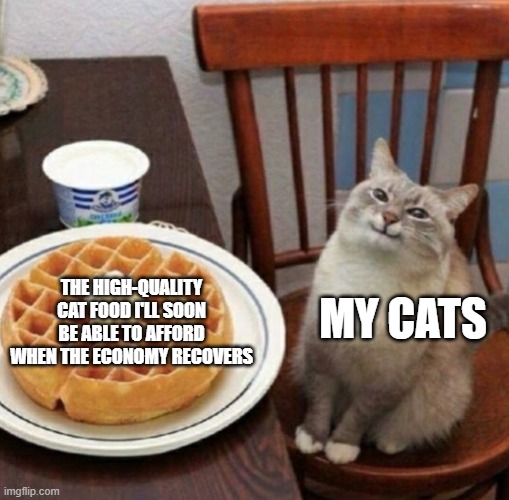 They'll eat like royalty (and so will I, albeit with human food) | MY CATS; THE HIGH-QUALITY CAT FOOD I'LL SOON BE ABLE TO AFFORD WHEN THE ECONOMY RECOVERS | image tagged in cat likes their waffle,economy,memes,funny,cats | made w/ Imgflip meme maker