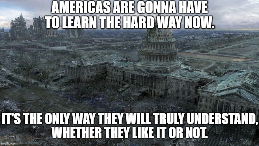 Whether You Like It Or Not | AMERICAS ARE GONNA HAVE TO LEARN THE HARD WAY NOW. IT'S THE ONLY WAY THEY WILL TRULY UNDERSTAND,
WHETHER THEY LIKE IT OR NOT. | image tagged in politics,political meme,political,american politics,politics suck,anti-politics | made w/ Imgflip meme maker