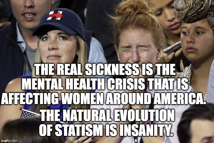 Liberals | THE REAL SICKNESS IS THE MENTAL HEALTH CRISIS THAT IS AFFECTING WOMEN AROUND AMERICA. THE NATURAL EVOLUTION OF STATISM IS INSANITY. | image tagged in liberals | made w/ Imgflip meme maker