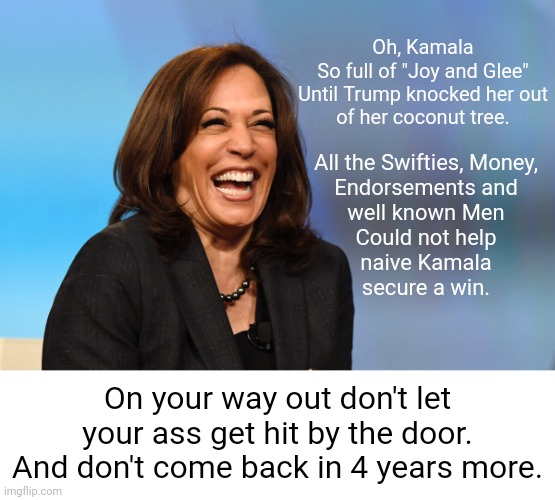 Kamala Harris - Good Riddance! | Oh, Kamala
So full of "Joy and Glee"
Until Trump knocked her out
of her coconut tree. All the Swifties, Money,
Endorsements and
well known Men
Could not help
naive Kamala
secure a win. On your way out don't let
your ass get hit by the door.
And don't come back in 4 years more. | image tagged in kamala harris laughing | made w/ Imgflip meme maker