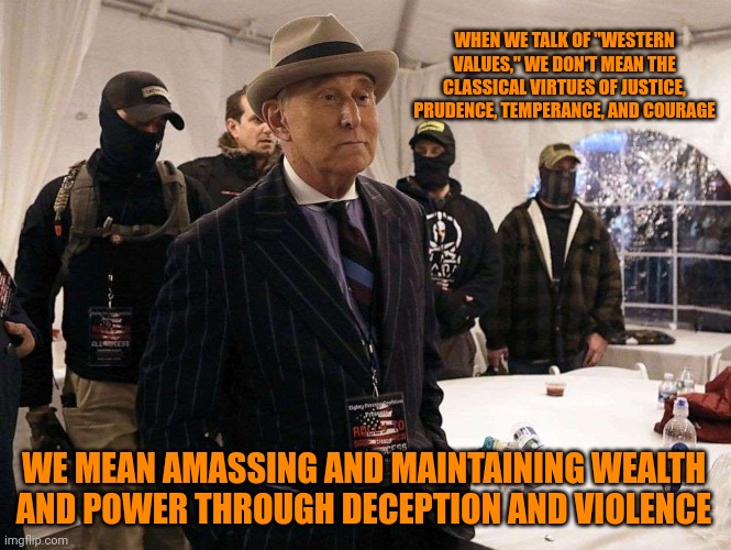 Roger Stone terrorists | WHEN WE TALK OF "WESTERN VALUES," WE DON'T MEAN THE CLASSICAL VIRTUES OF JUSTICE, PRUDENCE, TEMPERANCE, AND COURAGE; WE MEAN AMASSING AND MAINTAINING WEALTH AND POWER THROUGH DECEPTION AND VIOLENCE | image tagged in roger stone terrorists,trumpism,putinism,great men of history | made w/ Imgflip meme maker