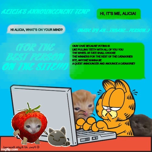 :3 | OKAY CHAT BECAUSE VOTING IS LIKE PULLING TEETH WITH ALL OF YOU YOU
THE WHEEL OF FATE SHALL CHOOSE THE WINNERS FOR THE REST OF THE CATAGORIES
BTE, ANYONE WANNA BE A QUEST ANNOUNCER AND ANOUNCE A CATAGORIE? | image tagged in alicia s temp by an_insane_person | made w/ Imgflip meme maker
